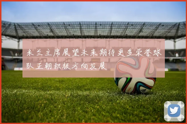 米兰主席展望未来期待更多荣誉球队正朝积极方向发展