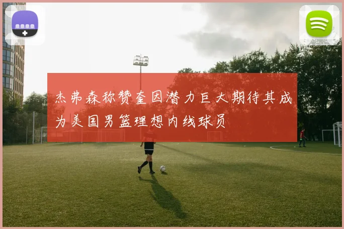 杰弗森称赞奎因潜力巨大期待其成为美国男篮理想内线球员