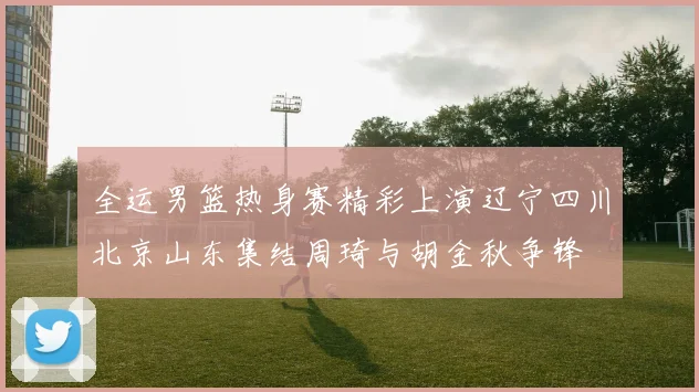 全运男篮热身赛精彩上演辽宁四川北京山东集结周琦与胡金秋争锋