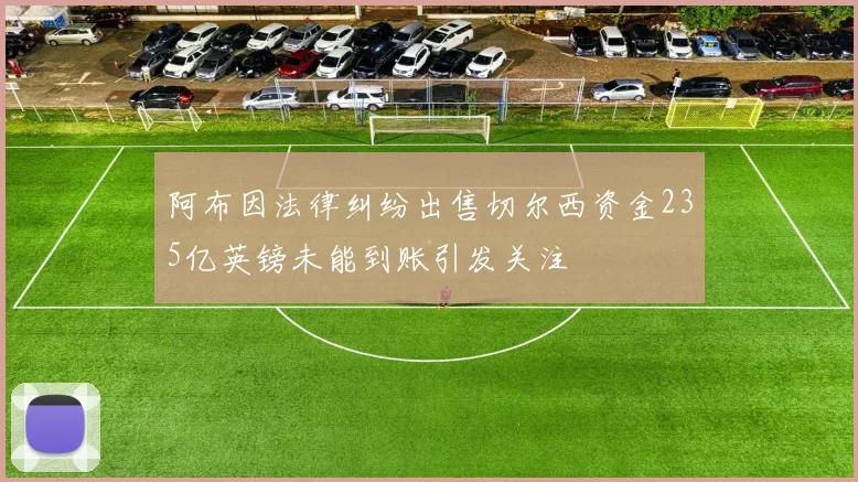 阿布因法律纠纷出售切尔西资金235亿英镑未能到账引发关注