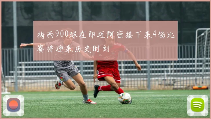 梅西900球在即迈阿密接下来4场比赛将迎来历史时刻