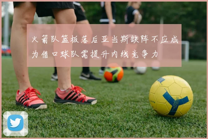 火箭队篮板落后亚当斯缺阵不应成为借口球队需提升内线竞争力