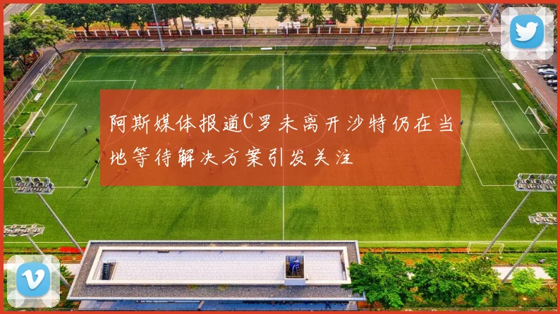 阿斯媒体报道C罗未离开沙特仍在当地等待解决方案引发关注