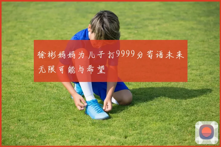 徐彬妈妈为儿子打9999分寄语未来无限可能与希望