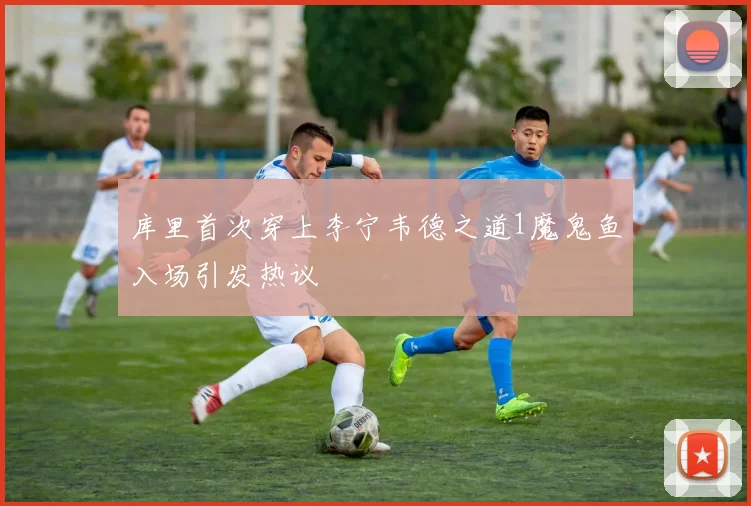 库里首次穿上李宁韦德之道1魔鬼鱼入场引发热议
