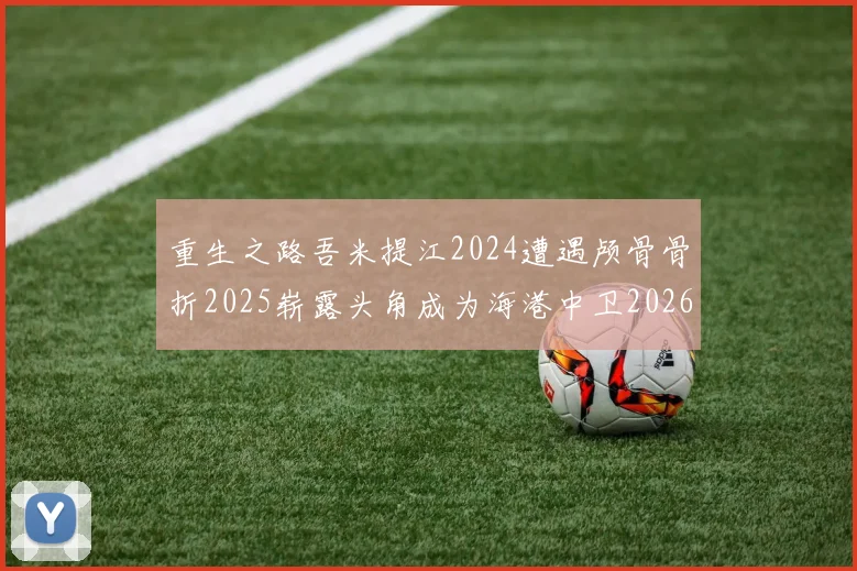 重生之路吾米提江2024遭遇颅骨骨折2025崭露头角成为海港中卫2026冲击U23冠军