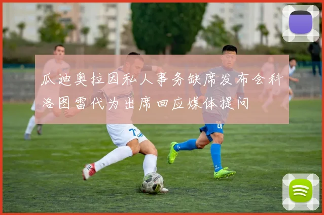 瓜迪奥拉因私人事务缺席发布会科洛图雷代为出席回应媒体提问