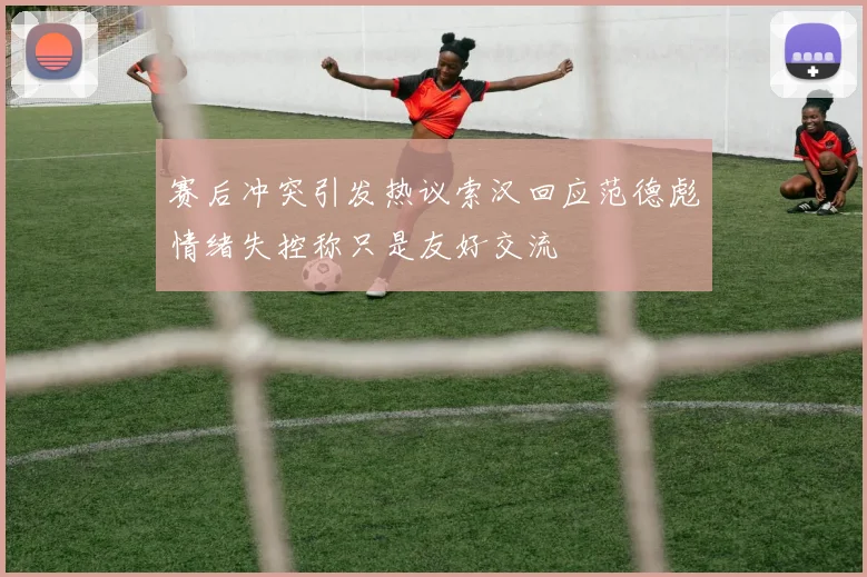赛后冲突引发热议索汉回应范德彪情绪失控称只是友好交流