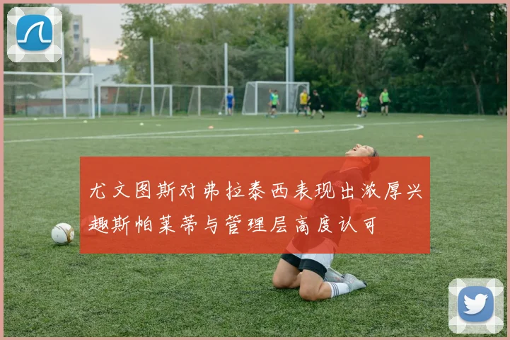 尤文图斯对弗拉泰西表现出浓厚兴趣斯帕莱蒂与管理层高度认可