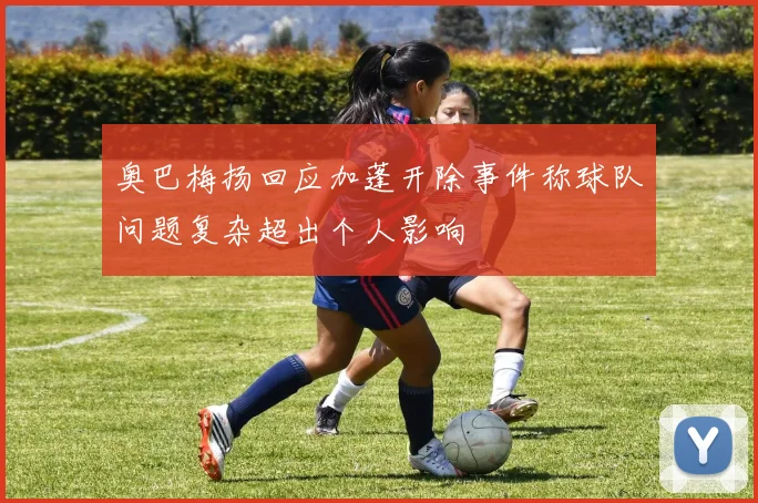 奥巴梅扬回应加蓬开除事件称球队问题复杂超出个人影响