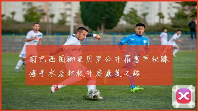 前巴西国脚里贝罗公开罹患甲状腺癌手术后积极开启康复之路