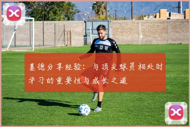 基德分享经验：与顶尖球员相处时学习的重要性与成长之道