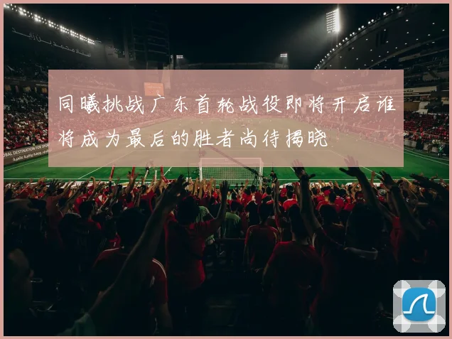 同曦挑战广东首轮战役即将开启谁将成为最后的胜者尚待揭晓