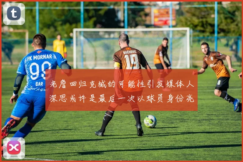 老詹回归克城的可能性引发媒体人深思或许是最后一次以球员身份亮相