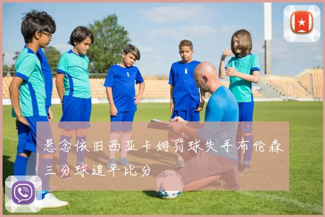 悬念依旧西亚卡姆罚球失手布伦森三分球追平比分