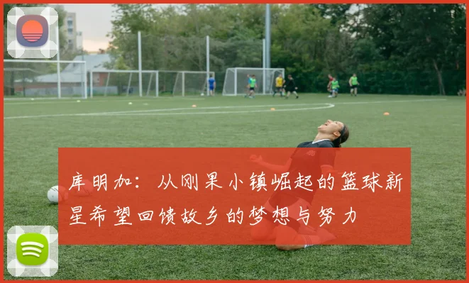 库明加：从刚果小镇崛起的篮球新星希望回馈故乡的梦想与努力