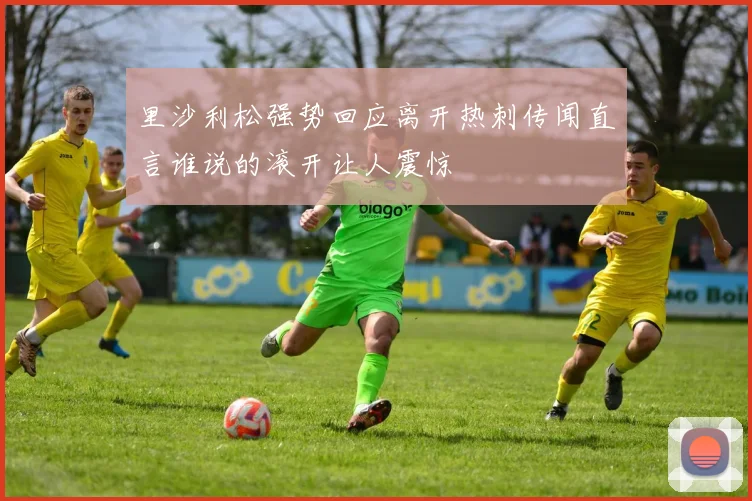 里沙利松强势回应离开热刺传闻直言谁说的滚开让人震惊