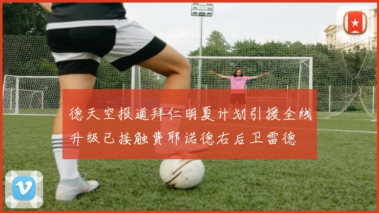 德天空报道拜仁明夏计划引援全线升级已接触费耶诺德右后卫雷德