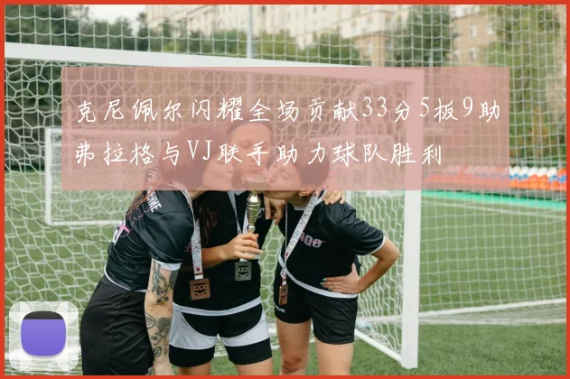 克尼佩尔闪耀全场贡献33分5板9助弗拉格与VJ联手助力球队胜利