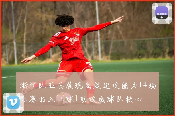 浙江队亚戈展现高效进攻能力14场比赛打入10球1助攻成球队核心