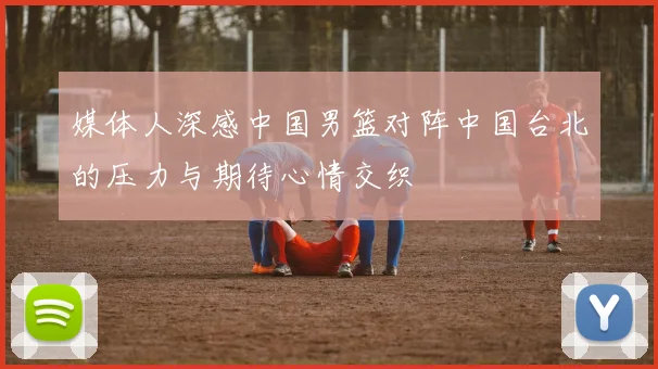 媒体人深感中国男篮对阵中国台北的压力与期待心情交织
