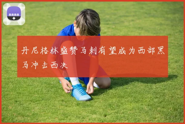 丹尼格林盛赞马刺有望成为西部黑马冲击西决