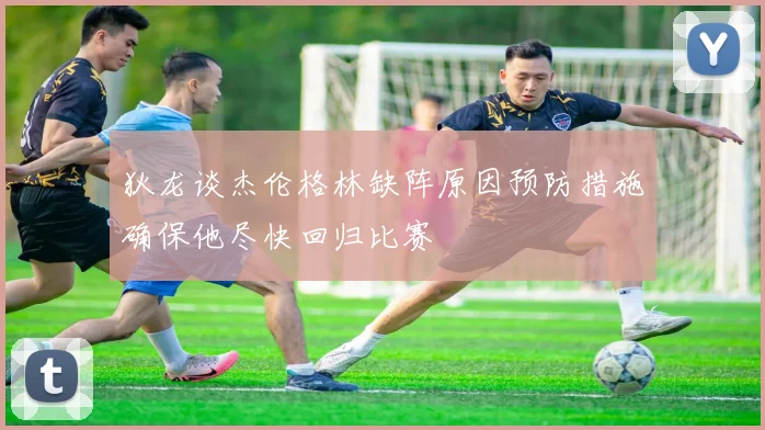 狄龙谈杰伦格林缺阵原因预防措施确保他尽快回归比赛