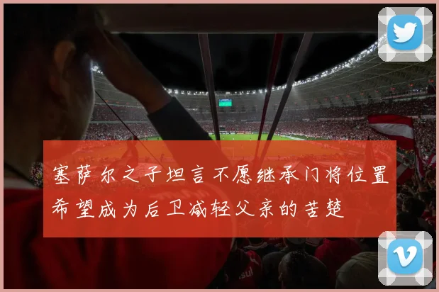塞萨尔之子坦言不愿继承门将位置希望成为后卫减轻父亲的苦楚