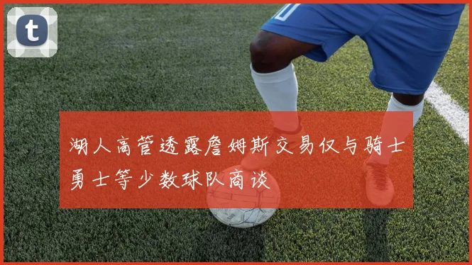 湖人高管透露詹姆斯交易仅与骑士勇士等少数球队商谈