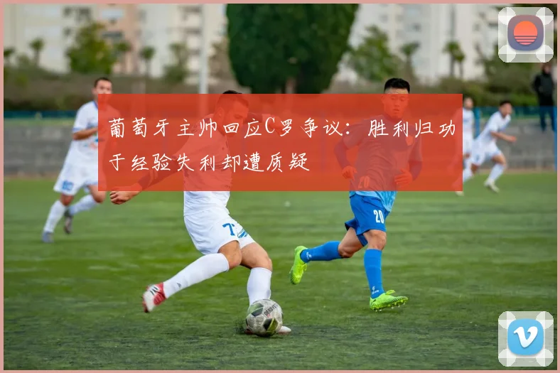 葡萄牙主帅回应C罗争议：胜利归功于经验失利却遭质疑