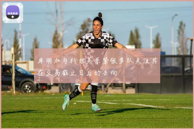 库明加与科尔关系紧张多队关注其在交易截止日后的去向