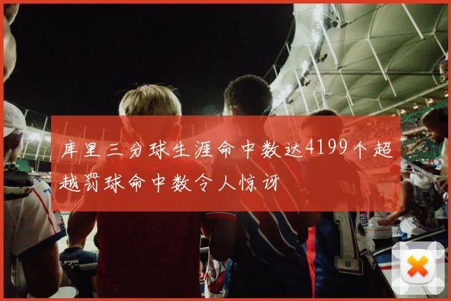 库里三分球生涯命中数达4199个超越罚球命中数令人惊讶