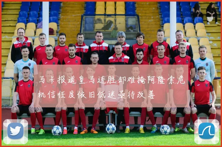 马卡报道皇马连胜却难掩阿隆索危机信任度依旧低迷亟待改善