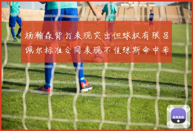 杨瀚森背打表现突出但球权有限吕佩尔标准合同表现不佳琼斯命中率略高