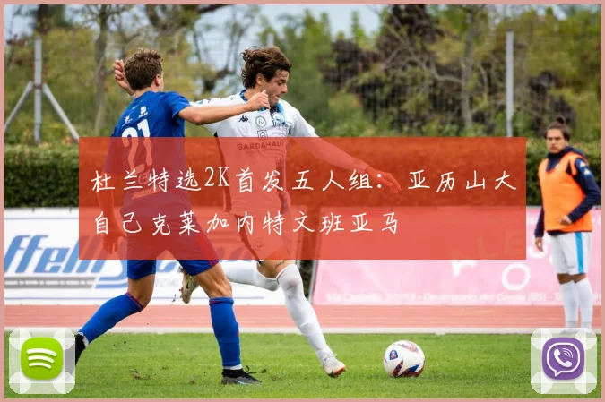 杜兰特选2K首发五人组：亚历山大自己克莱加内特文班亚马