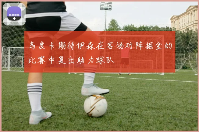 乌度卡期待伊森在客场对阵掘金的比赛中复出助力球队