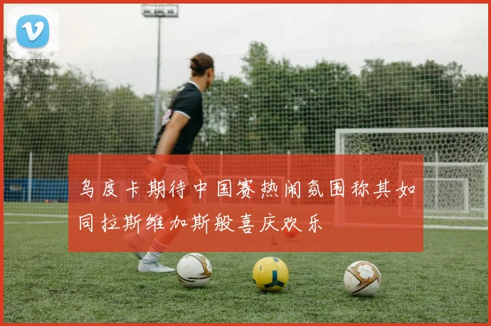 乌度卡期待中国赛热闹氛围称其如同拉斯维加斯般喜庆欢乐