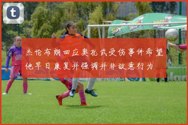 杰伦布朗回应奥孔武受伤事件希望他早日康复并强调并非故意行为