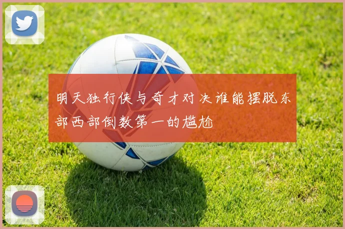 明天独行侠与奇才对决谁能摆脱东部西部倒数第一的尴尬