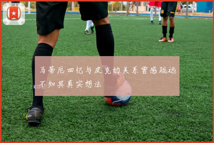 马蒂厄回忆与皮克的关系曾感疏远不知其真实想法