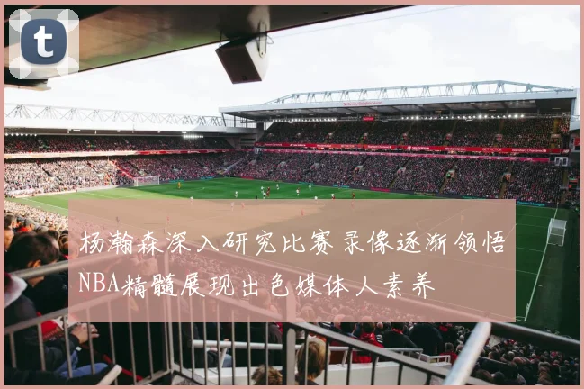杨瀚森深入研究比赛录像逐渐领悟NBA精髓展现出色媒体人素养
