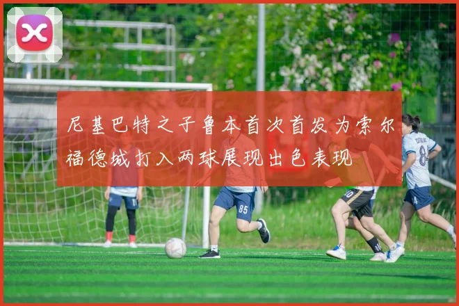 尼基巴特之子鲁本首次首发为索尔福德城打入两球展现出色表现