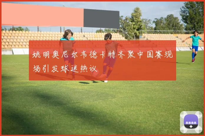 姚明奥尼尔韦德卡特齐聚中国赛现场引发球迷热议