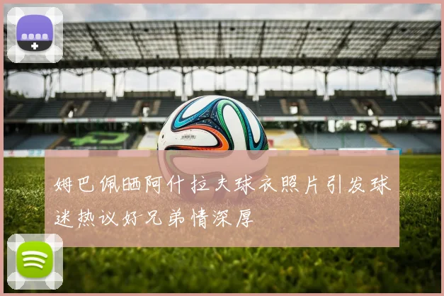 姆巴佩晒阿什拉夫球衣照片引发球迷热议好兄弟情深厚