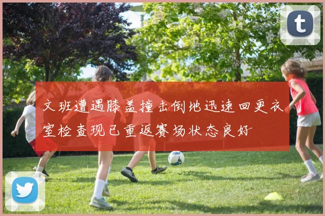 文班遭遇膝盖撞击倒地迅速回更衣室检查现已重返赛场状态良好