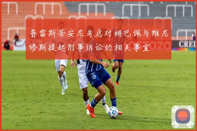 普雷斯蒂安尼考虑对姆巴佩与维尼修斯提起刑事诉讼的相关事宜